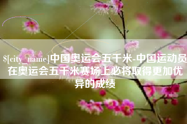 哈尔滨中国奥运会五千米-中国运动员在奥运会五千米赛场上必将取得更加优异的成绩
