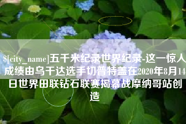 哈尔滨五千米纪录世界纪录-这一惊人成绩由乌干达选手切普特盖在2020年8月14日世界田联钻石联赛揭幕战摩纳哥站创造