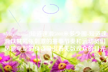 哈尔滨短道速滑5000米多少圈-短道速滑以其紧张刺激的赛事节奏和运动员们风驰电掣的身姿吸引着无数观众的目光