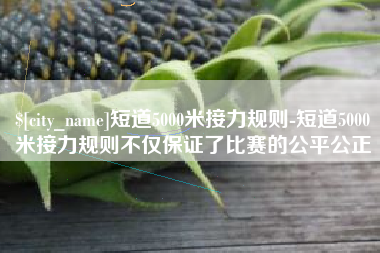 哈尔滨短道5000米接力规则-短道5000米接力规则不仅保证了比赛的公平公正