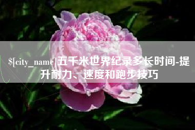 哈尔滨五千米世界纪录多长时间-提升耐力、速度和跑步技巧