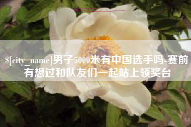 哈尔滨男子5000米有中国选手吗-赛前有想过和队友们一起站上领奖台