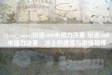 哈尔滨短道5000米接力决赛-短道5000米接力决赛：冰上的速度与激情碰撞