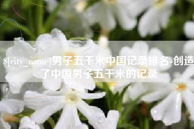 哈尔滨男子五千米中国记录排名-创造了中国男子五千米的记录