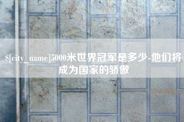 哈尔滨5000米世界冠军是多少-他们将成为国家的骄傲