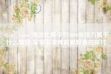哈尔滨滑冰比赛中的5000米接力属于什么项目-常常引发体育爱好者的探讨