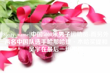 哈尔滨中国5000米男子运动员-而另外两名中国队选手哈那哈提·木哈买提和吴宇在最后一组出场